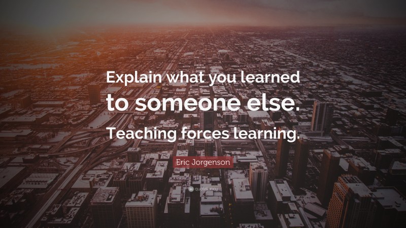 Eric Jorgenson Quote: “Explain what you learned to someone else. Teaching forces learning.”