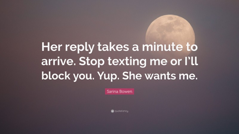 Sarina Bowen Quote: “Her reply takes a minute to arrive. Stop texting me or I’ll block you. Yup. She wants me.”