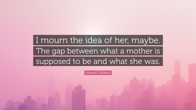 Hannah F. Whitten Quote: “I mourn the idea of her, maybe. The gap between what a mother is supposed to be and what she was.”