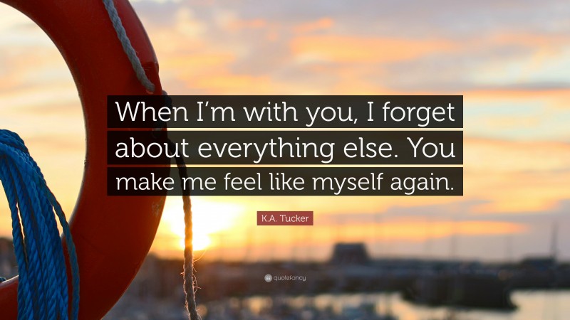 K.A. Tucker Quote: “When I’m with you, I forget about everything else. You make me feel like myself again.”