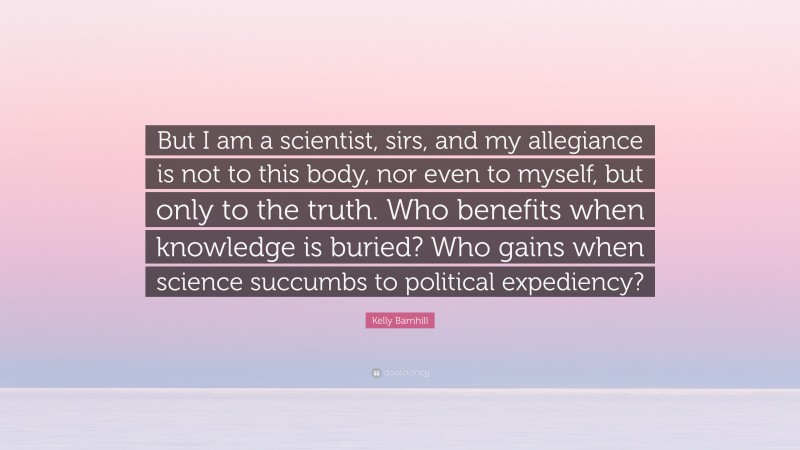 Kelly Barnhill Quote: “But I am a scientist, sirs, and my allegiance is not to this body, nor even to myself, but only to the truth. Who benefits when knowledge is buried? Who gains when science succumbs to political expediency?”