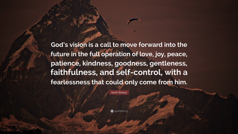 Sarah Bessey Quote: “God’s vision is a call to move forward into the future in the full operation of love, joy, peace, patience, kindness, goodness, gentleness, faithfulness, and self-control, with a fearlessness that could only come from him.”