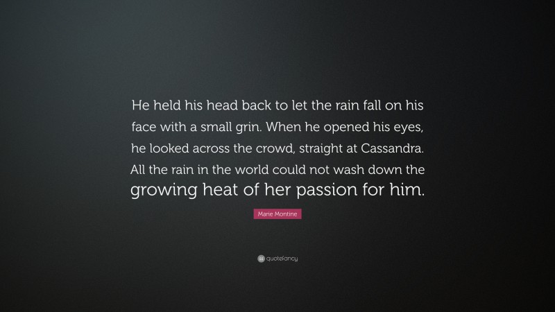 Marie Montine Quote: “He held his head back to let the rain fall on his face with a small grin. When he opened his eyes, he looked across the crowd, straight at Cassandra. All the rain in the world could not wash down the growing heat of her passion for him.”