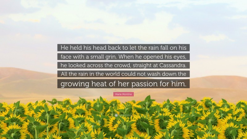 Marie Montine Quote: “He held his head back to let the rain fall on his face with a small grin. When he opened his eyes, he looked across the crowd, straight at Cassandra. All the rain in the world could not wash down the growing heat of her passion for him.”