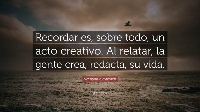 Svetlana Alexievich Quote: “Recordar es, sobre todo, un acto creativo. Al relatar, la gente crea, redacta, su vida.”