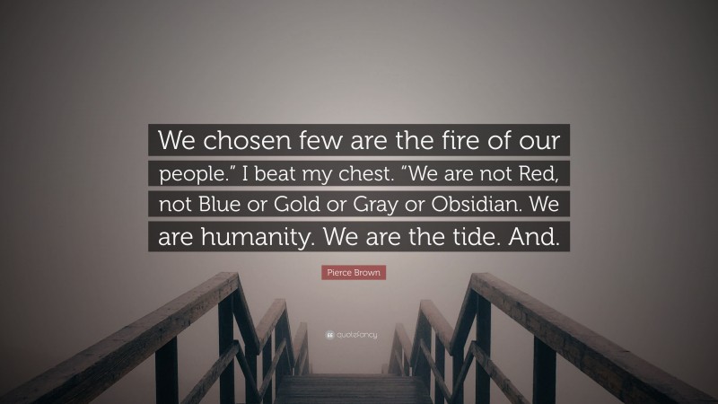 Pierce Brown Quote: “We chosen few are the fire of our people.” I beat my chest. “We are not Red, not Blue or Gold or Gray or Obsidian. We are humanity. We are the tide. And.”