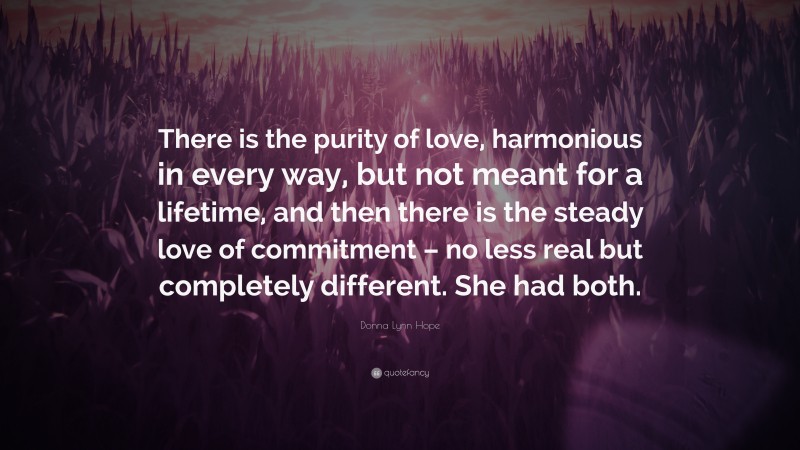 Donna Lynn Hope Quote: “There is the purity of love, harmonious in every way, but not meant for a lifetime, and then there is the steady love of commitment – no less real but completely different. She had both.”