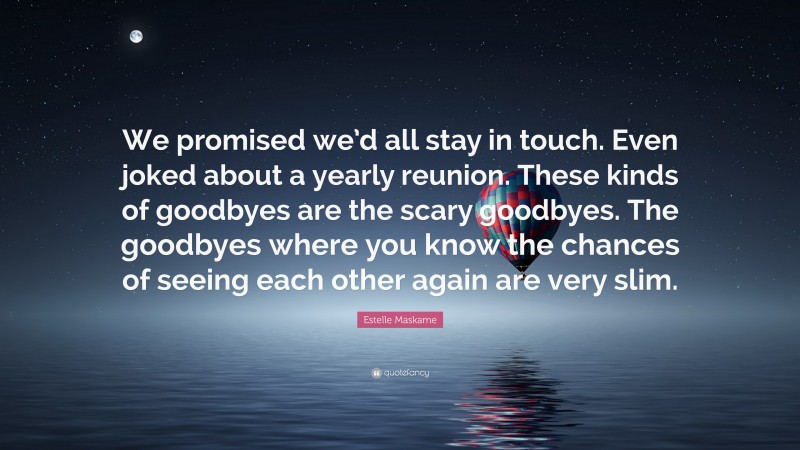 Estelle Maskame Quote: “We promised we’d all stay in touch. Even joked about a yearly reunion. These kinds of goodbyes are the scary goodbyes. The goodbyes where you know the chances of seeing each other again are very slim.”
