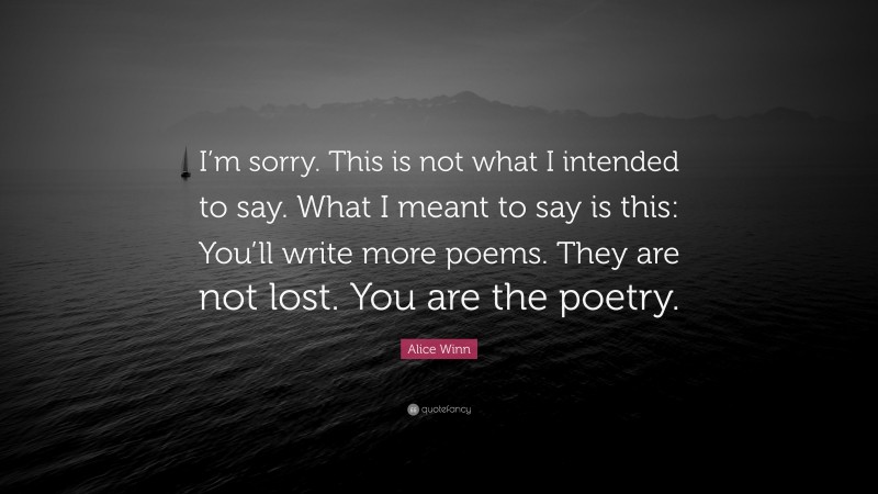 Alice Winn Quote: “I’m sorry. This is not what I intended to say. What I meant to say is this: You’ll write more poems. They are not lost. You are the poetry.”