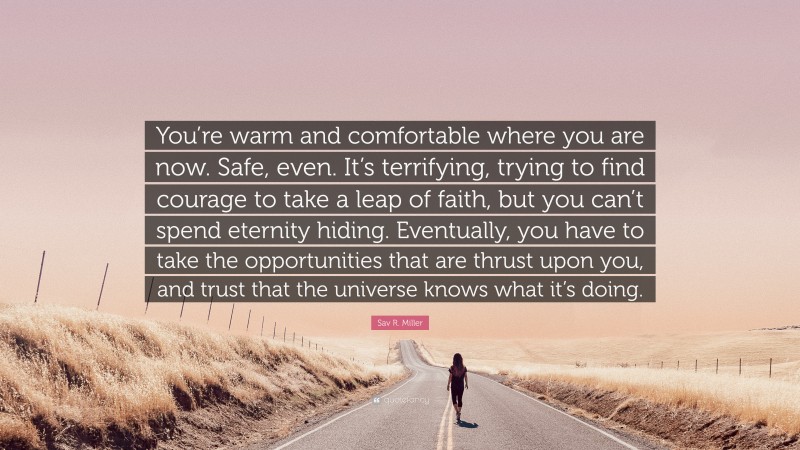 Sav R. Miller Quote: “You’re warm and comfortable where you are now. Safe, even. It’s terrifying, trying to find courage to take a leap of faith, but you can’t spend eternity hiding. Eventually, you have to take the opportunities that are thrust upon you, and trust that the universe knows what it’s doing.”