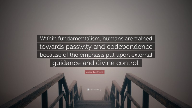 Jamie Lee Finch Quote: “Within fundamentalism, humans are trained towards passivity and codependence because of the emphasis put upon external guidance and divine control.”