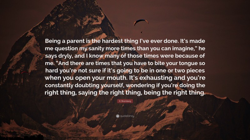 K. Bromberg Quote: “Being a parent is the hardest thing I’ve ever done. It’s made me question my sanity more times than you can imagine,” he says dryly, and I know many of those times were because of me. “And there are times that you have to bite your tongue so hard you’re not sure if it’s going to be in one or two pieces when you open your mouth. It’s exhausting and you’re constantly doubting yourself, wondering if you’re doing the right thing, saying the right thing, being the right thing.”