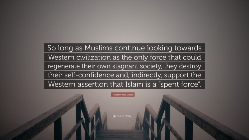 Muhammad Asad Quote: “So long as Muslims continue looking towards Western civilization as the only force that could regenerate their own stagnant society, they destroy their self-confidence and, indirectly, support the Western assertion that Islam is a “spent force”.”