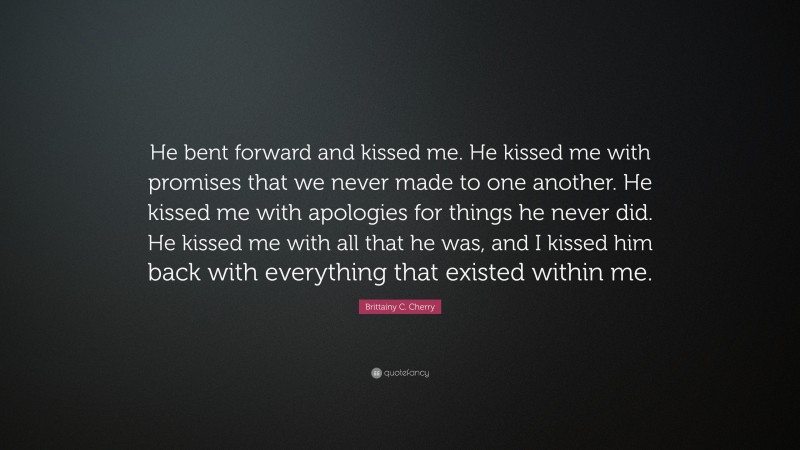 Brittainy C. Cherry Quote: “He bent forward and kissed me. He kissed me with promises that we never made to one another. He kissed me with apologies for things he never did. He kissed me with all that he was, and I kissed him back with everything that existed within me.”