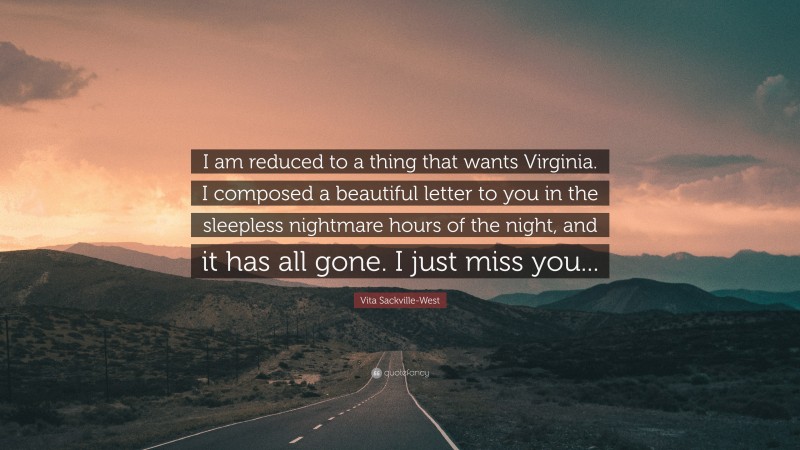 Vita Sackville-West Quote: “I am reduced to a thing that wants Virginia. I composed a beautiful letter to you in the sleepless nightmare hours of the night, and it has all gone. I just miss you...”