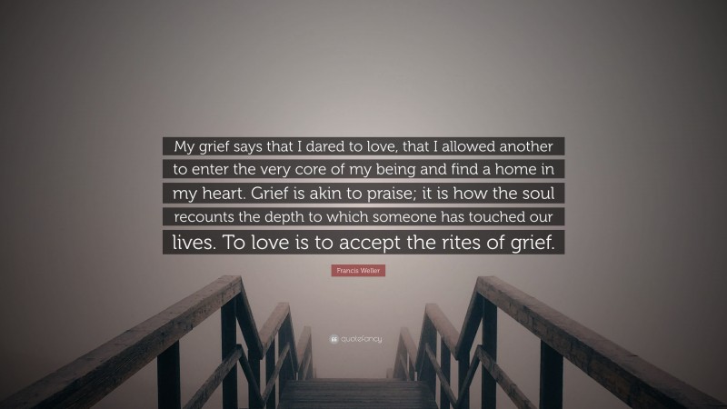 Francis Weller Quote: “My grief says that I dared to love, that I allowed another to enter the very core of my being and find a home in my heart. Grief is akin to praise; it is how the soul recounts the depth to which someone has touched our lives. To love is to accept the rites of grief.”