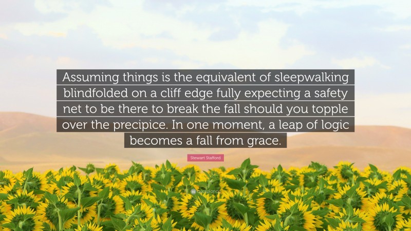 Stewart Stafford Quote: “Assuming things is the equivalent of sleepwalking blindfolded on a cliff edge fully expecting a safety net to be there to break the fall should you topple over the precipice. In one moment, a leap of logic becomes a fall from grace.”