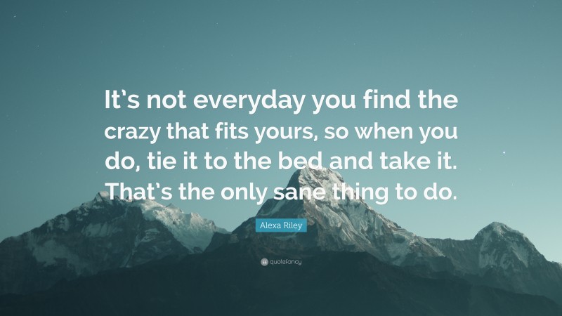 Alexa Riley Quote: “It’s not everyday you find the crazy that fits yours, so when you do, tie it to the bed and take it. That’s the only sane thing to do.”