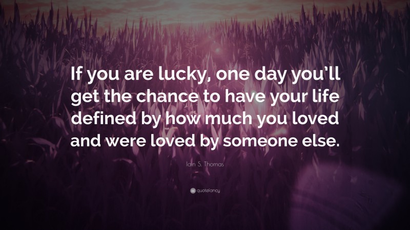 Iain S. Thomas Quote: “If you are lucky, one day you’ll get the chance to have your life defined by how much you loved and were loved by someone else.”