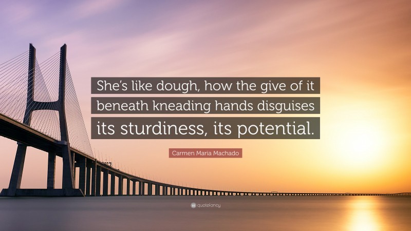 Carmen Maria Machado Quote: “She’s like dough, how the give of it beneath kneading hands disguises its sturdiness, its potential.”