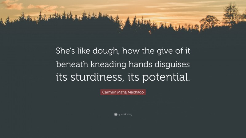 Carmen Maria Machado Quote: “She’s like dough, how the give of it beneath kneading hands disguises its sturdiness, its potential.”