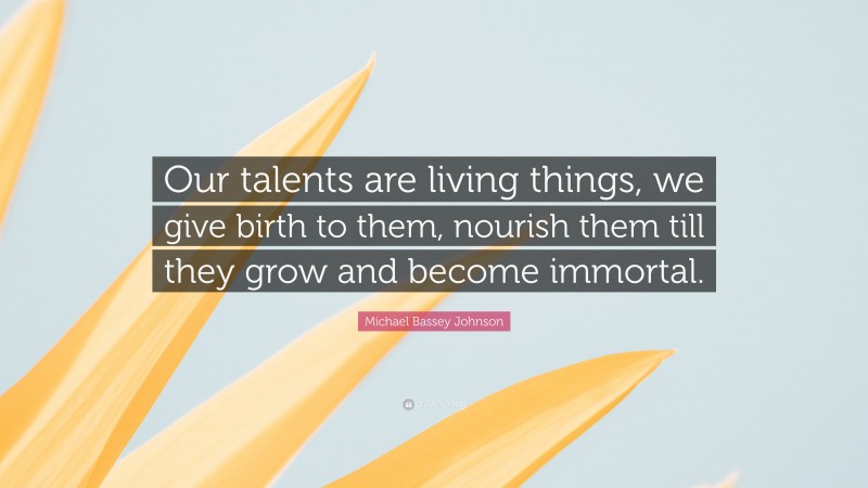 Michael Bassey Johnson Quote: “Our talents are living things, we give birth to them, nourish them till they grow and become immortal.”