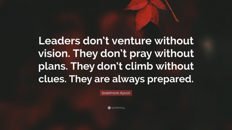 Israelmore Ayivor Quote: “Leaders don’t venture without vision. They don’t pray without plans. They don’t climb without clues. They are always prepared.”