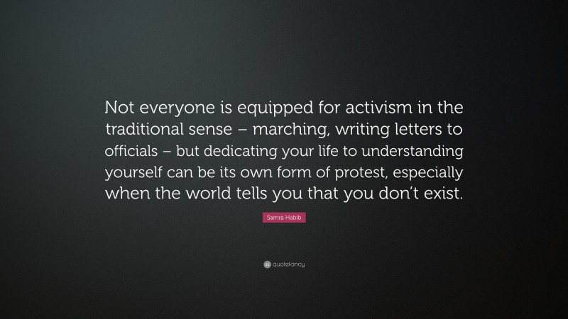 Samra Habib Quote: “Not everyone is equipped for activism in the traditional sense – marching, writing letters to officials – but dedicating your life to understanding yourself can be its own form of protest, especially when the world tells you that you don’t exist.”