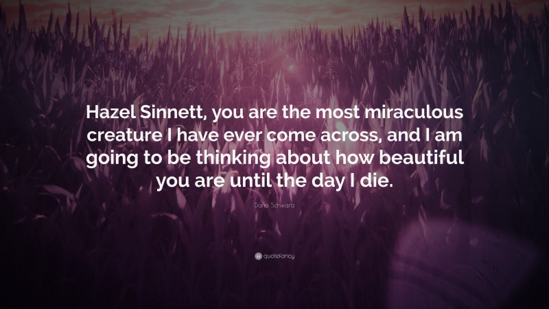 Dana Schwartz Quote: “Hazel Sinnett, you are the most miraculous creature I have ever come across, and I am going to be thinking about how beautiful you are until the day I die.”