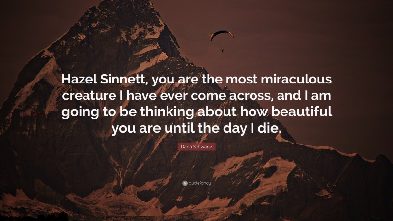 Dana Schwartz Quote: “Hazel Sinnett, you are the most miraculous creature I have ever come across, and I am going to be thinking about how beautiful you are until the day I die.”