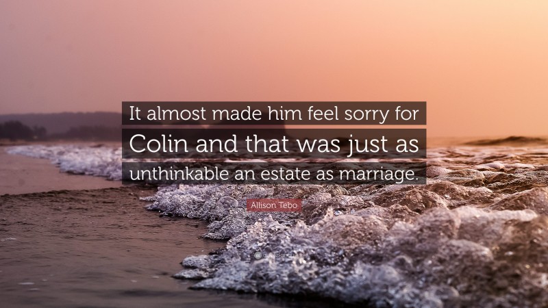 Allison Tebo Quote: “It almost made him feel sorry for Colin and that was just as unthinkable an estate as marriage.”