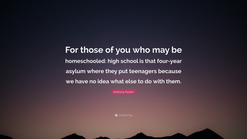 Anthony Esolen Quote: “For those of you who may be homeschooled: high school is that four-year asylum where they put teenagers because we have no idea what else to do with them.”