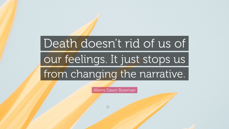 Akemi Dawn Bowman Quote: “Death doesn’t rid of us of our feelings. It just stops us from changing the narrative.”