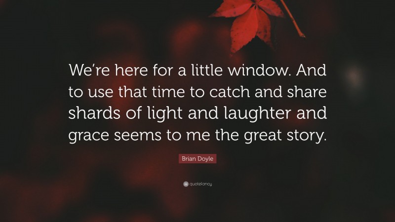 Brian Doyle Quote: “We’re here for a little window. And to use that time to catch and share shards of light and laughter and grace seems to me the great story.”