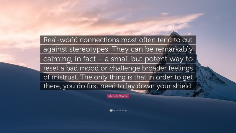 Michelle Obama Quote: “Real-world connections most often tend to cut against stereotypes. They can be remarkably calming, in fact – a small but potent way to reset a bad mood or challenge broader feelings of mistrust. The only thing is that in order to get there, you do first need to lay down your shield.”