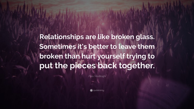Alex Haditaghi Quote: “Relationships are like broken glass. Sometimes it’s better to leave them broken than hurt yourself trying to put the pieces back together.”