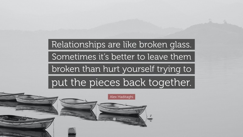 Alex Haditaghi Quote: “Relationships are like broken glass. Sometimes it’s better to leave them broken than hurt yourself trying to put the pieces back together.”
