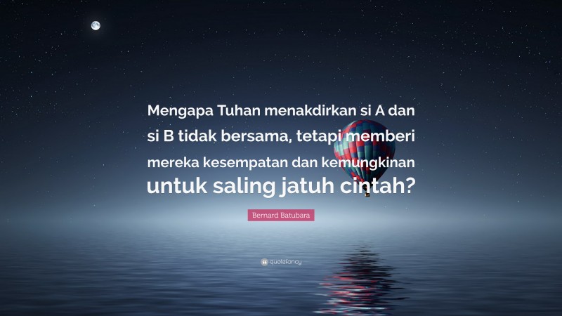 Bernard Batubara Quote: “Mengapa Tuhan menakdirkan si A dan si B tidak bersama, tetapi memberi mereka kesempatan dan kemungkinan untuk saling jatuh cintah?”