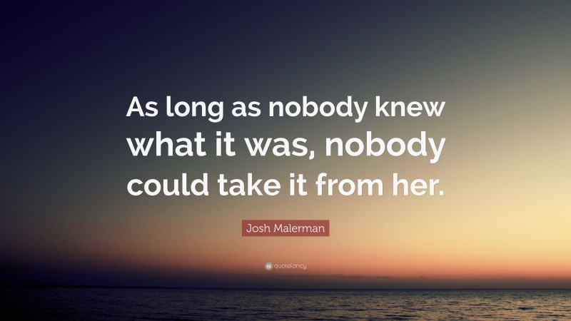 Josh Malerman Quote: “As long as nobody knew what it was, nobody could take it from her.”