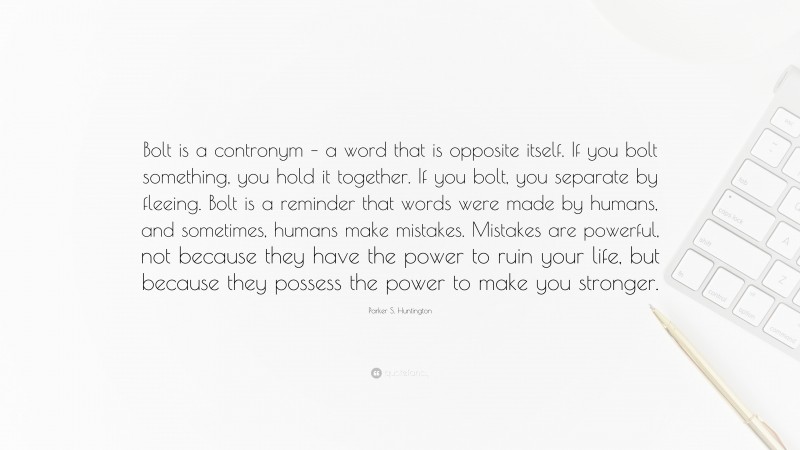 Parker S. Huntington Quote: “Bolt is a contronym – a word that is opposite itself. If you bolt something, you hold it together. If you bolt, you separate by fleeing. Bolt is a reminder that words were made by humans, and sometimes, humans make mistakes. Mistakes are powerful, not because they have the power to ruin your life, but because they possess the power to make you stronger.”