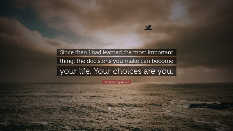 David Barclay Moore Quote: “Since then I had learned the most important thing: the decisions you make can become your life. Your choices are you.”