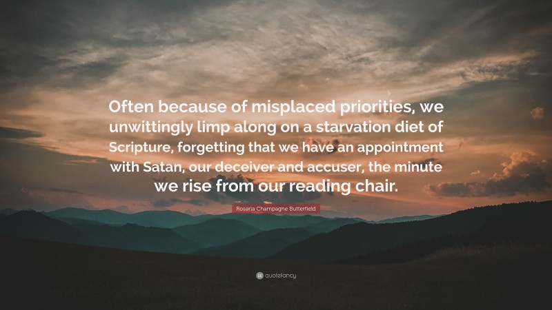 Rosaria Champagne Butterfield Quote: “Often because of misplaced priorities, we unwittingly limp along on a starvation diet of Scripture, forgetting that we have an appointment with Satan, our deceiver and accuser, the minute we rise from our reading chair.”