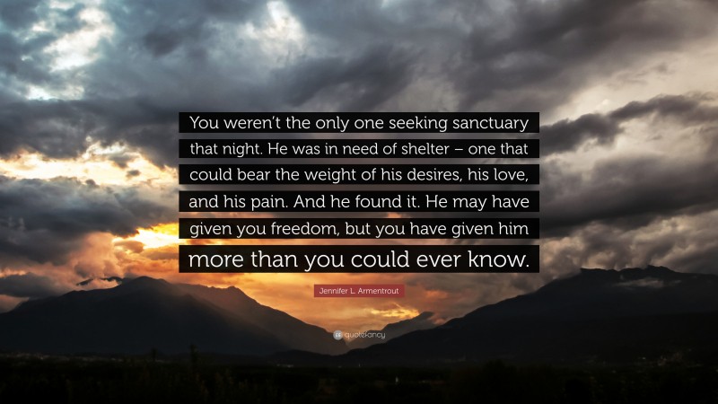 Jennifer L. Armentrout Quote: “You weren’t the only one seeking sanctuary that night. He was in need of shelter – one that could bear the weight of his desires, his love, and his pain. And he found it. He may have given you freedom, but you have given him more than you could ever know.”