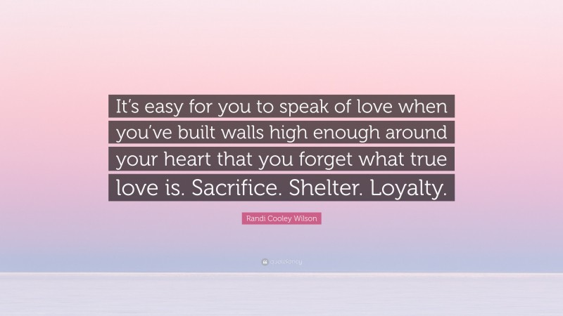 Randi Cooley Wilson Quote: “It’s easy for you to speak of love when you’ve built walls high enough around your heart that you forget what true love is. Sacrifice. Shelter. Loyalty.”