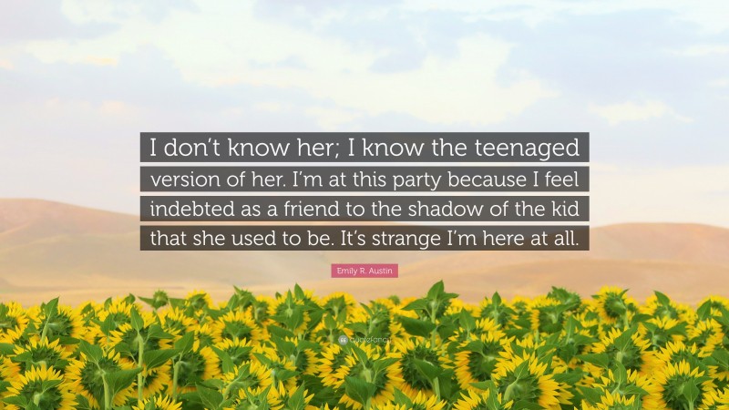 Emily R. Austin Quote: “I don’t know her; I know the teenaged version of her. I’m at this party because I feel indebted as a friend to the shadow of the kid that she used to be. It’s strange I’m here at all.”