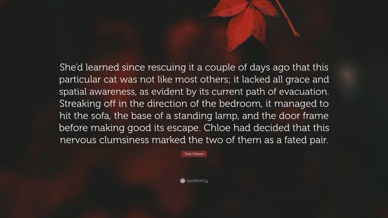 Talia Hibbert Quote: “She’d learned since rescuing it a couple of days ago that this particular cat was not like most others; it lacked all grace and spatial awareness, as evident by its current path of evacuation. Streaking off in the direction of the bedroom, it managed to hit the sofa, the base of a standing lamp, and the door frame before making good its escape. Chloe had decided that this nervous clumsiness marked the two of them as a fated pair.”