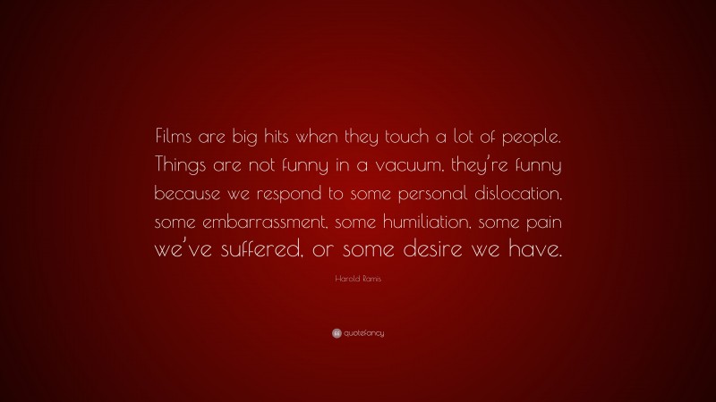 Harold Ramis Quote: “Films are big hits when they touch a lot of people. Things are not funny in a vacuum, they’re funny because we respond to some personal dislocation, some embarrassment, some humiliation, some pain we’ve suffered, or some desire we have.”