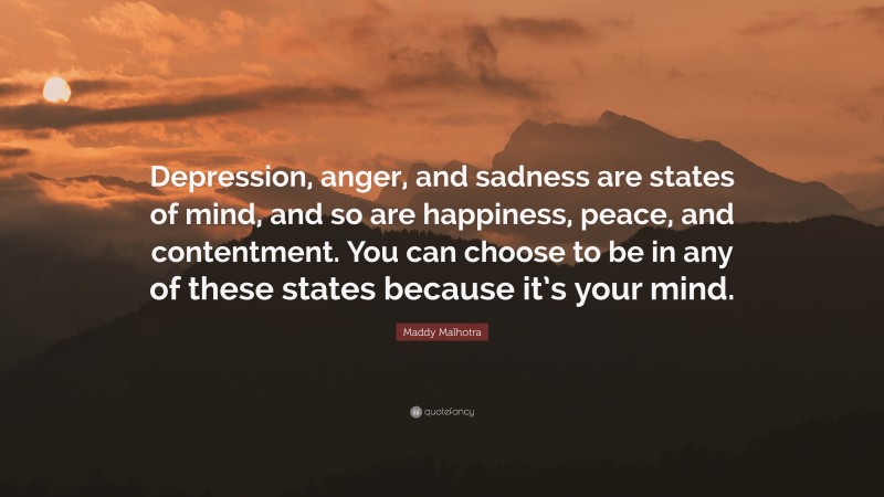 Maddy Malhotra Quote: “Depression, anger, and sadness are states of mind, and so are happiness, peace, and contentment. You can choose to be in any of these states because it’s your mind.”