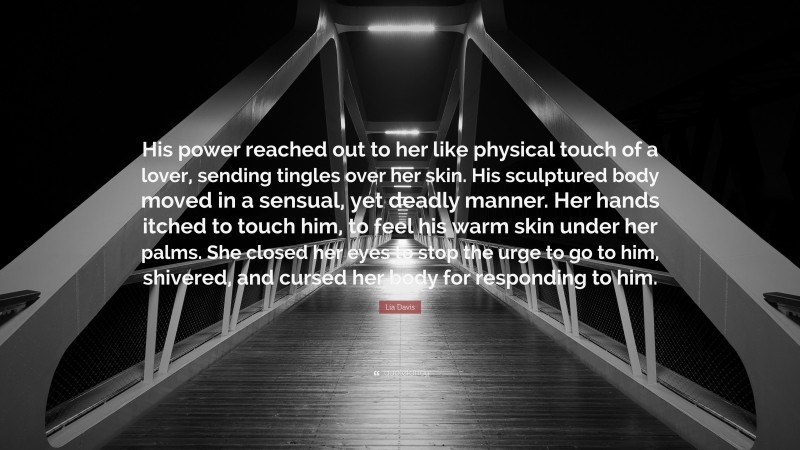 Lia Davis Quote: “His power reached out to her like physical touch of a lover, sending tingles over her skin. His sculptured body moved in a sensual, yet deadly manner. Her hands itched to touch him, to feel his warm skin under her palms. She closed her eyes to stop the urge to go to him, shivered, and cursed her body for responding to him.”