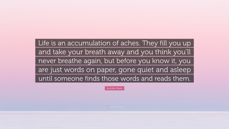 Jennifer Niven Quote: “Life is an accumulation of aches. They fill you up and take your breath away and you think you’ll never breathe again, but before you know it, you are just words on paper, gone quiet and asleep until someone finds those words and reads them.”